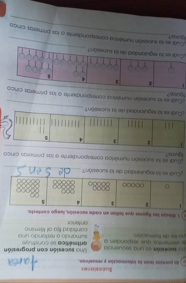 Sucesiones 
) En parejas lean la información y resuelvan. 
Una sucesión es una secuencia Una sucesión con progresión 
de elementos que responden a aritmética se construy 
una ley de formación. sumando o restando una 
cantidad fija al término 
anterior. 
1. Dibuja las figuras que faltan en cada sucesión, luego contesta. 
_ 
¿Cuál es la regularidad de la sucesión? 
Cuál es la sucesión numérica correspondiente a las primeras cinco 
figuras?_
1
2
3
4
5
_ 
¿Cuál es la regularidad de la sucesión? 
_ 
¿Cual es la sucesión numérica correspondiente a las primeras cinco 
figuras? 
1 
¿Cuál es la regularidad de la sucesión? 
liguras? 
_ 
Cuál es la sucesión numérica correspondiente a las primeras cinco