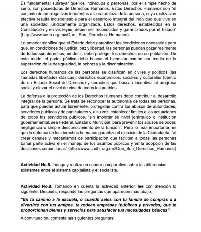 Es fundamental subrayar que los individuos o personas, por el simple hecho de
serlo, son poseedoras de Derechos Humanos. Estos Derechos Humanos son 'el
conjunto de prerrogativas inherentes a la naturaleza de la persona, cuya realización
efectiva resulta indispensable para el desarrollo integral del individuo que vive en
una sociedad jurídicamente organizada. Estos derechos, establecidos en la
Constitución y en las leyes, deben ser reconocidos y garantizados por el Estado'
(http://www.cndh.org.mx/Que_ Son_Derechos_Humanos).
Lo anterior significa que el Estado debe garantizar las condiciones necesarias para
que, en condiciones de justicia, paz y libertad, las personas puedan gozar realmente
de todos sus derechos; es decir, debe proteger los derechos de su población. De
este modo, el poder público debe buscar el bienestar común por medio de la
superación de la desigualdad, la pobreza y la discriminación.
Los derechos humanos de las personas se clasifican en civiles y políticos (las
llamadas libertades clásicas), derechos económicos, sociales y culturales (dentro
de un Estado Social de Derecho) y derechos que buscan incentivar el progreso
social y elevar el nivel de vida de todos los pueblos.
La defensa o la protección de los Derechos Humanos debe contribuir al desarrollo
integral de la persona. Se trata de reconocer la autonomía de todas las personas,
para que puedan actuar libremente, protegidas contra los abusos de autoridades,
servidores públicos y de particulares y, a su vez, establecer límites a las actuaciones
de todos los servidores públicos, "sin importar su nivel jerárquico o institución
gubernamental, sea Federal, Estatal o Municipal, para prevenir los abusos de poder,
negligencia o simple desconocimiento de la función". Pero lo más importante, es
que la defensa de los derechos humanos garantiza el ejercicio de la Ciudadanía, “al
crear canales y mecanismos de participación que faciliten a todas las personas
tomar parte activa en el manejo de los asuntos públicos y en la adopción de las
decisiones comunitarias" (http://www.cndh. org.mx/Que_Son_Derechos_Humanos)
Actividad No.8. Indaga y realiza un cuadro comparativo sobre las diferencias
existentes entre el sistema capitalista y el socialista.
Actividad No.9. Tomando en cuenta la actividad anterior, lee con atención lo
siguiente. Después, responde las preguntas que aparecen más abajo.
“En tu camino a la escuela, o cuando sales con tu familia de compras o a
divertirte con tus amigos, te rodean empresas (públicas y privadas) que te
proporcionan bienes y servicios para satisfacer tus necesidades básicas".
A continuación, contesta las siguientes preguntas: