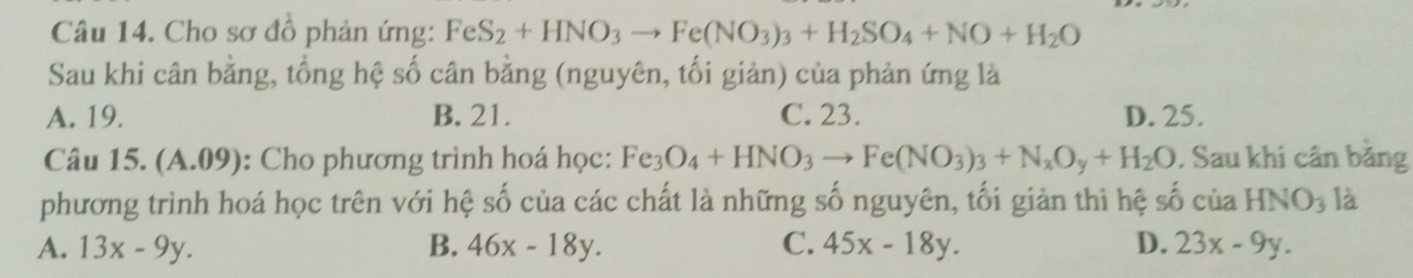 Cho sơ đồ phản ứng: FeS_2+HNO_3to Fe(NO_3)_3+H_2SO_4+NO+H_2O
Sau khi cân bằng, tổng hệ số cân bằng (nguyên, tối giản) của phản ứng là
A. 19. B. 21. C. 23. D. 25.
Câu 15. (A.09): Cho phương trình hoá học: Fe_3O_4+HNO_3to Fe(NO_3)_3+N_xO_y+H_2O. Sau khi cân băng
phương trình hoá học trên với hệ số của các chất là những số nguyên, tối giản thì hệ số của HNO_3 là
A. 13x-9y. B. 46x-18y. C. 45x-18y. D. 23x-9y.