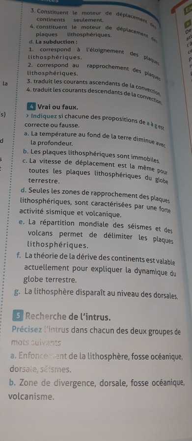 Constituent le moteur de déplacement a 
continents seulement. 
4 constituent le moteur de déplacement d atl 
De 
plaques lithosphériques. 
d. La subduction : 
1. correspond à l'éloignement des plaques 
lithos phériques . 
2. correspond au rapprochement des plaques 
lithos phériques. 
la 3. traduit les courants ascendants de la convection 
4. traduit les courants descendants de la convection 
Vrai ou faux. 
s) > Indiquez si chacune des propositions de aà à ges 
correcte ou fausse. 
a. La température au fond de la terre diminue avec 
la profondeur. 
b. Les plaques lithosphériques sont immobiles. 
c. La vitesse de déplacement est la même pour 
toutes les plaques lithosphériques du globe 
terrestre. 
d. Seules les zones de rapprochement des plaques 
lithosphériques, sont caractérisées par une forte 
activité sismique et volcanique. 
e. La répartition mondiale des séismes et des 
volcans permet de délimiter les plaques 
litho s phériques. 
f. La théorie de la dérive des continents est valable 
actuellement pour expliquer la dynamique du 
globe terrestre. 
g. La lithosphère disparaît au niveau des dorsales. 
5 Recherche de l’intrus. 
Précisez l'intrus dans chacun des deux groupes de 
mots sulvants 
a. Enfoncement de la lithosphère, fosse océanique, 
dorsate, séismes. 
b. Zone de divergence, dorsale, fosse océanique, 
volcanisme.