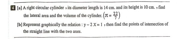 4 [a] A right circular cylinder , its diameter length is 14 cm. and its height is 10 cm. , find 
the lateral area and the volume of the cylinder. (π = 22/7 )
[b] Represent graphically the relation : y-2x=1 , then find the points of intersection of 
the straight line with the two axes.