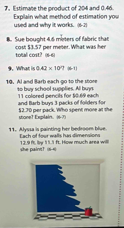 Estimate the product of 204 and 0.46. 
Explain what method of estimation you 
used and why it works. (6-2) 
8. Sue bought 4.6 meters of fabric that 
cost $3.57 per meter. What was her 
total cost? (6-6) 
9. What is 0.42* 10^2 ? (6-1) 
10. Al and Barb each go to the store 
to buy school supplies. Al buys
11 colored pencils for $0.69 each 
and Barb buys 3 packs of folders for
$2.70 per pack. Who spent more at the 
store? Explain. (6-7) 
11. Alyssa is painting her bedroom blue. 
Each of four walls has dimensions
12.9 ft. by 11.1 ft. How much area will 
she paint? (6-4)