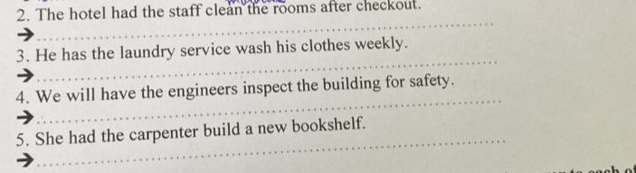 The hotel had the staff clean the rooms after checkout. 
_ 
_ 
3. He has the laundry service wash his clothes weekly. 
_ 
4. We will have the engineers inspect the building for safety. 
_ 
5. She had the carpenter build a new bookshelf.