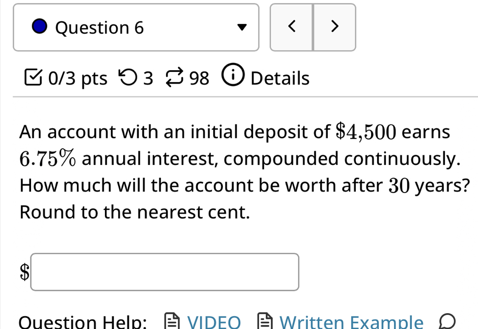 < > 
0/3 pts つ 3 98 Details 
An account with an initial deposit of $4,500 earns
6.75% annual interest, compounded continuously. 
How much will the account be worth after 30 years? 
Round to the nearest cent. 
□ 
Ouestion Help: VIDEO Written Example