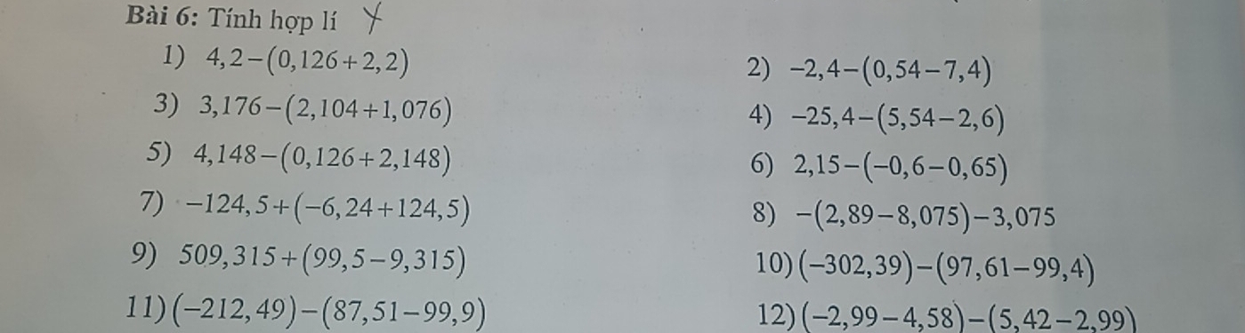 Tính hợp lí 
1) 4,2-(0,126+2,2)
2) -2,4-(0,54-7,4)
3) 3,176-(2,104+1,076)
4) -25,4-(5,54-2,6)
5) 4,148-(0,126+2,148)
6) 2,15-(-0,6-0,65)
7) -124,5+(-6,24+124,5)
8) -(2,89-8,075)-3,075
9) 509,315+(99,5-9,315)
10) (-302,39)-(97,61-99,4)
11) (-212,49)-(87,51-99,9) 12) (-2,99-4,58)-(5,42-2,99)