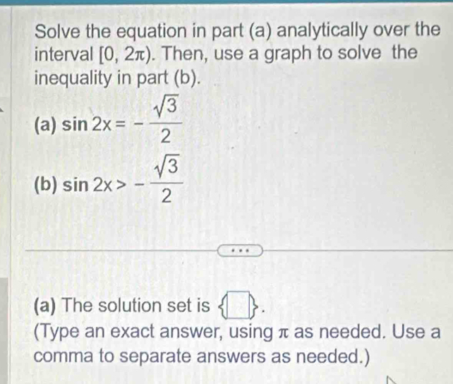 Solve the equation in part (a) analytically over the 
interval [0,2π ). Then, use a graph to solve the 
inequality in part (b). 
(a) sin 2x=- sqrt(3)/2 
(b) sin 2x>- sqrt(3)/2 
(a) The solution set is  □ . 
(Type an exact answer, using π as needed. Use a 
comma to separate answers as needed.)