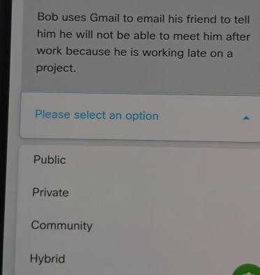 Bob uses Gmail to email his friend to tell
him he will not be able to meet him after
work because he is working late on a
project.
Please select an option
Public
Private
Community
Hybrid