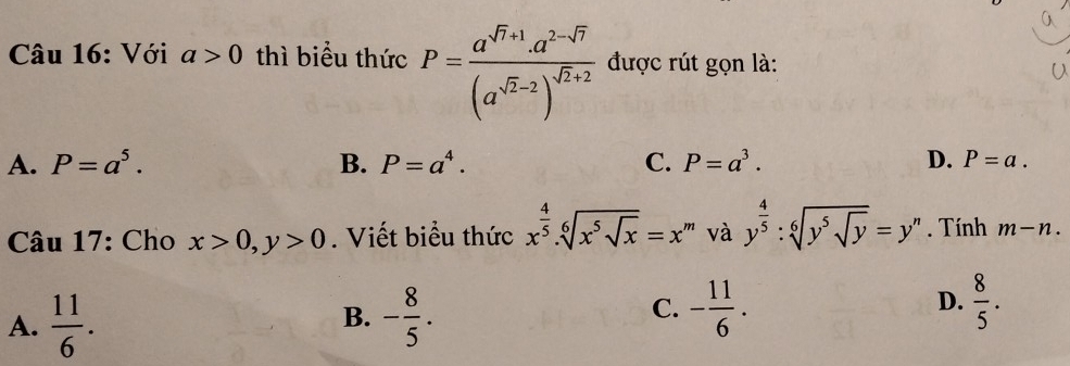 Với a>0 thì biểu thức P=frac a^(sqrt(7)+1)· a^(2-sqrt(7))(a^(sqrt(2)-2))^sqrt(2)+2 được rút gọn là:
A. P=a^5. B. P=a^4. C. P=a^3. D. P=a. 
Câu 17: Cho x>0, y>0. Viết biểu thức x^(frac 4)5. sqrt[6](x^5sqrt x)=x^n 1 và y^(frac 4)5:sqrt[6](y^5sqrt y)=y^n. Tính m-n.
A.  11/6 . - 8/5 . - 11/6 . D.  8/5 . 
B.
C.