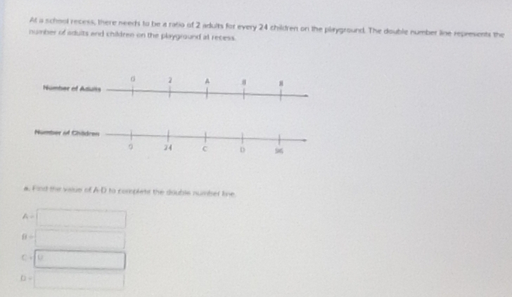 At a school recess, there needs to be a ratio of 2 adults for every 24 children on the playground. The double number line represents the 
number of sduits and children on the playground at recess. 
Nümber of Chödren
9 24 C D 9
a. Find the vaise of A-D to corplets the double numiser line
A=|
8= □ 
C· |u
( 
□  □ 