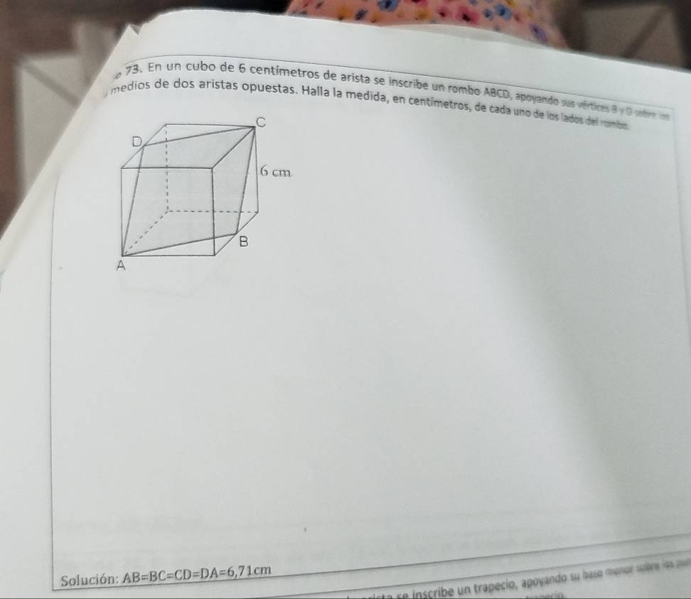 En un cubo de 6 centímetros de arista se inscribe un rombo ABCD, apoyando sus vérticas 8y 0 sbre 
medios de dos aristas opuestas. Halla la medida, en centímetros, de cada uno de los lados del rombo 
Solución: AB=BC=CD=DA=6,71cm
s i s rib n trapecio, apoyando su baso munor sob e los p