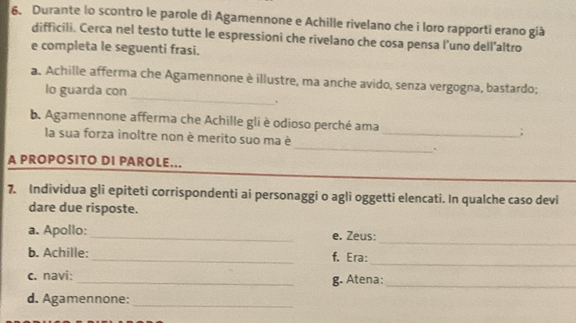 Durante lo scontro le parole di Agamennone e Achille rivelano che i loro rapporti erano già 
difficili. Cerca nel testo tutte le espressioni che rivelano che cosa pensa l’uno dell’altro 
e completa le seguenti frasi. 
_ 
a. Achille afferma che Agamennone è illustre, ma anche avido, senza vergogna, bastardo; 
lo guarda con 
. 
b. Agamennone afferma che Achille gli è odioso perché ama_ ; 
_ 
la sua forza inoltre non è merito suo ma è 
. 
A PROPOSITO DI PAROLE... 
7. Individua gli epiteti corrispondenti ai personaggi o agli oggetti elencati. In qualche caso devi 
dare due risposte. 
_ 
a. Apollo: _e. Zeus: 
_ 
b. Achille: _f. Era: 
c. navi: 
_g. Atena:_ 
d. Agamennone:_