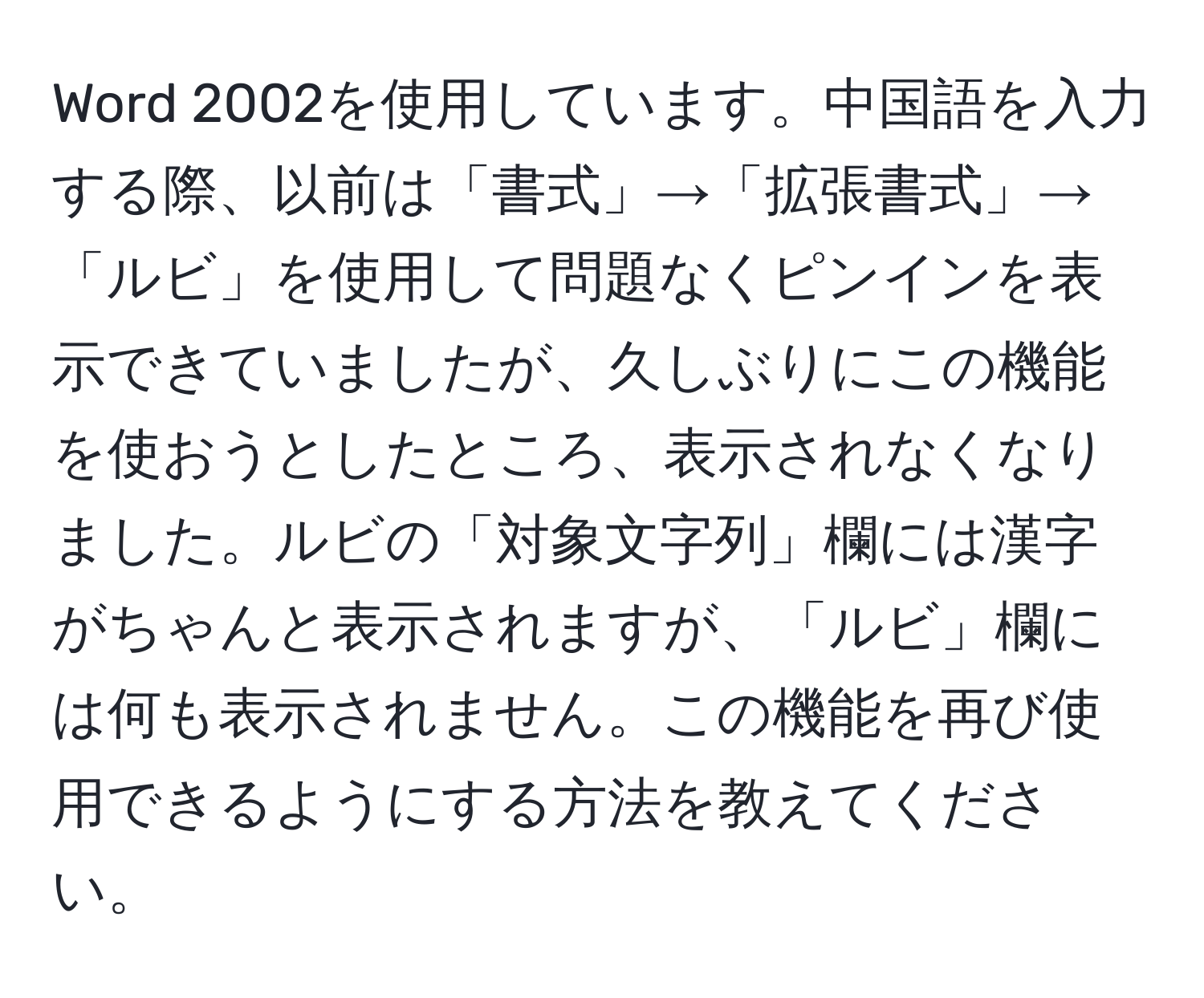 Word 2002を使用しています。中国語を入力する際、以前は「書式」→「拡張書式」→「ルビ」を使用して問題なくピンインを表示できていましたが、久しぶりにこの機能を使おうとしたところ、表示されなくなりました。ルビの「対象文字列」欄には漢字がちゃんと表示されますが、「ルビ」欄には何も表示されません。この機能を再び使用できるようにする方法を教えてください。