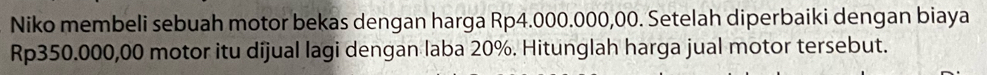 Niko membeli sebuah motor bekas dengan harga Rp4.000.000,00. Setelah diperbaiki dengan biaya
Rp350.000,00 motor itu dijual lagi dengan laba 20%. Hitunglah harga jual motor tersebut.