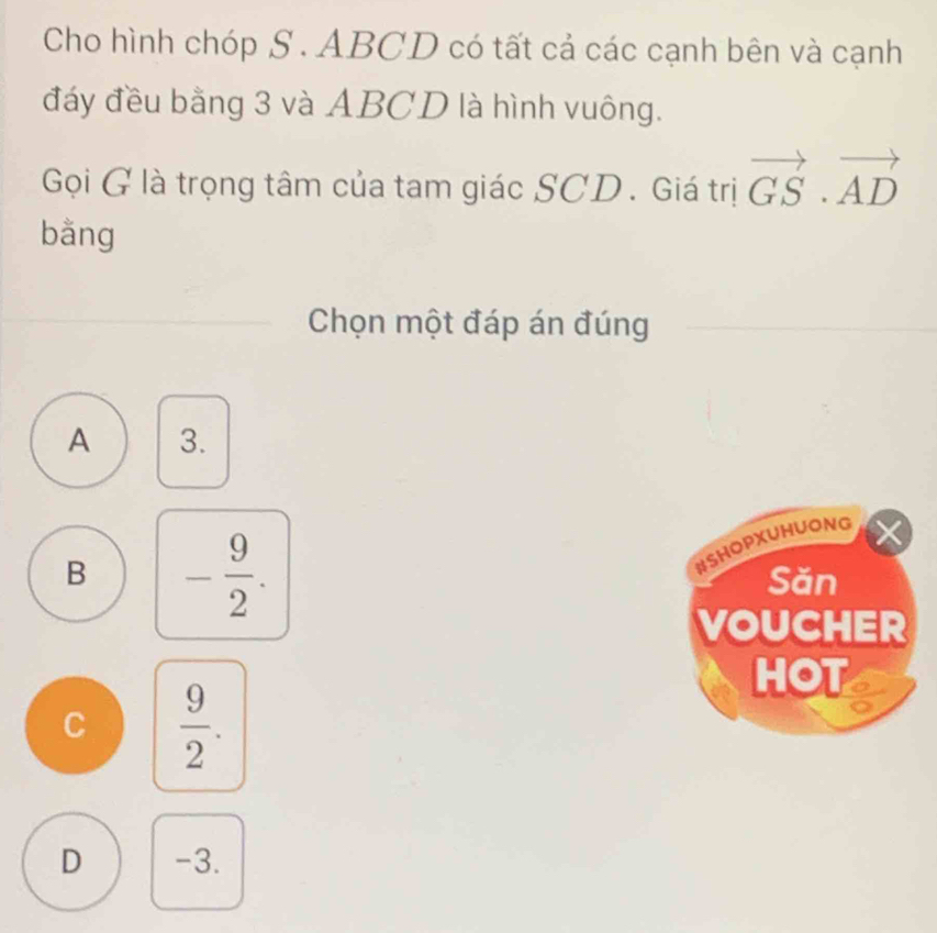 Cho hình chóp S . ABCD có tất cả các cạnh bên và cạnh
đáy đều bằng 3 và ABCD là hình vuông.
Gọi G là trọng tâm của tam giác SCD. Giá trị vector GS· vector AD
bằng
Chọn một đáp án đúng
A 3.
HSHOPXUHUONG
B - 9/2 . Săn
VOUCHER
HOT
C  9/2 .
D -3.