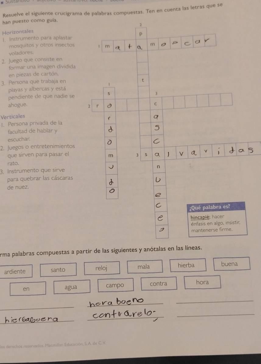 Resuelve el siguiente crucigrama de palabras compuestas. Ten en cuenta las letras que se 
han puesto como guía. 
Horizontales 
]. Instrumento para aplastar 
mosquitos y otros insectos 
voladores. 
2. Juego que consiste en 
formar una imagen dividida 
en piezas de cartón. 
3. Persona que trabaja en 
playas y albercas y está 
pendiente de que nadie se 
ahogue. 
Verticales 
1. Persona privada de la 
facultad de hablar y 
escuchar. 
2. Juegos o entretenimientos 
que sirven para pasar el 
rato. 
3. Instrumento que sirve 
para quebrar las cáscaras 
de nuez. 
erma palabras compuestas a partir de las siguientes y anótalas en las líneas. 
ardiente santo reloj mala hierba buena 
en agua campo contra hora 
_ 
_ 
_ 
_ 
_ 
_ 
los derechos reservados. Macmillan Educación, S. A. de C.V