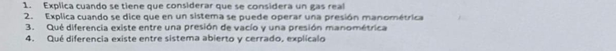 Explica cuando se tiene que considerar que se considera un gas real 
2. Explica cuando se dice que en un sistema se puede operar una presión manométrica 
3. Qué diferencia existe entre una presión de vacío y una presión manométrica 
4. Qué diferencia existe entre sistema abierto y cerrado, explícalo