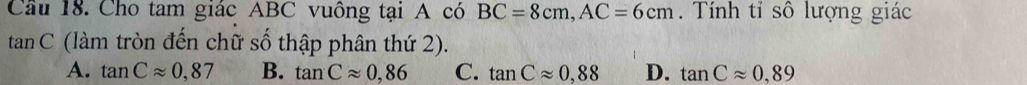 Cầu 18. Cho tam giác ABC vuông tại A có BC=8cm, AC=6cm. Tính tỉ số lượng giác
tan C (làm tròn đến chữ số thập phân thứ 2).
A. tan Capprox 0,87 B. tan Capprox 0,86 C. tan Capprox 0,88 D. tan Capprox 0,89