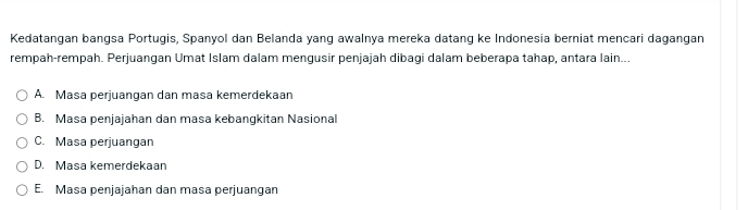 Kedatangan bangsa Portugis, Spanyol dan Belanda yang awalnya mereka datang ke Indonesia berniat mencari dagangan
rempah-rempah. Perjuangan Umat Islam dalam mengusir penjajah dibagi dalam beberapa tahap, antara lain...
A. Masa perjuangan dan masa kemerdekaan
B. Masa penjajahan dan masa kebangkitan Nasional
C. Masa perjuangan
D. Masa kemerdekaan
E. Masa penjajahan dan masa perjuangan