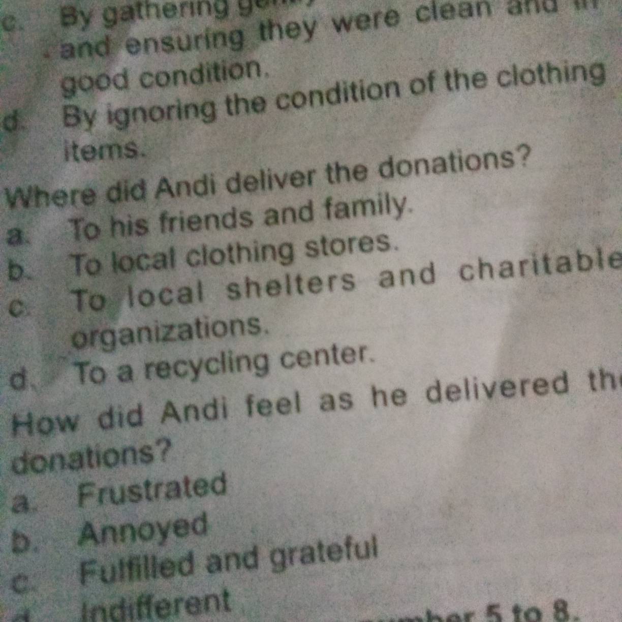 c. By gathering gon
and ensuring they were clean and ''
good condition.
d. By ignoring the condition of the clothing
items.
Where did Andi deliver the donations?
a. To his friends and family.
b. To local clothing stores.
c. To local shelters and charitable
organizations.
d、 To a recycling center.
How did Andi feel as he delivered th
donations?
a. Frustrated
b. Annoyed
c. Fuffilled and grateful
d Indifferent
r 5 to 8.