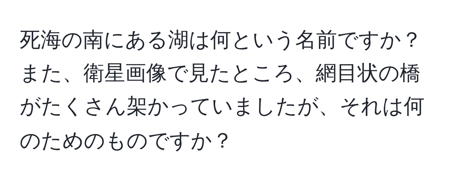 死海の南にある湖は何という名前ですか？また、衛星画像で見たところ、網目状の橋がたくさん架かっていましたが、それは何のためのものですか？