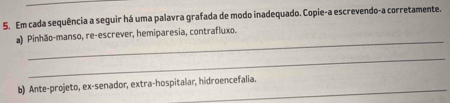 Em cada sequência a seguir há uma palavra grafada de modo inadequado. Copie-a escrevendo-a corretamente. 
_ 
a) Pinhão-manso, re-escrever, hemiparesia, contrafluxo. 
_ 
b) Ante-projeto, ex-senador, extra-hospitalar, hidroencefalia.