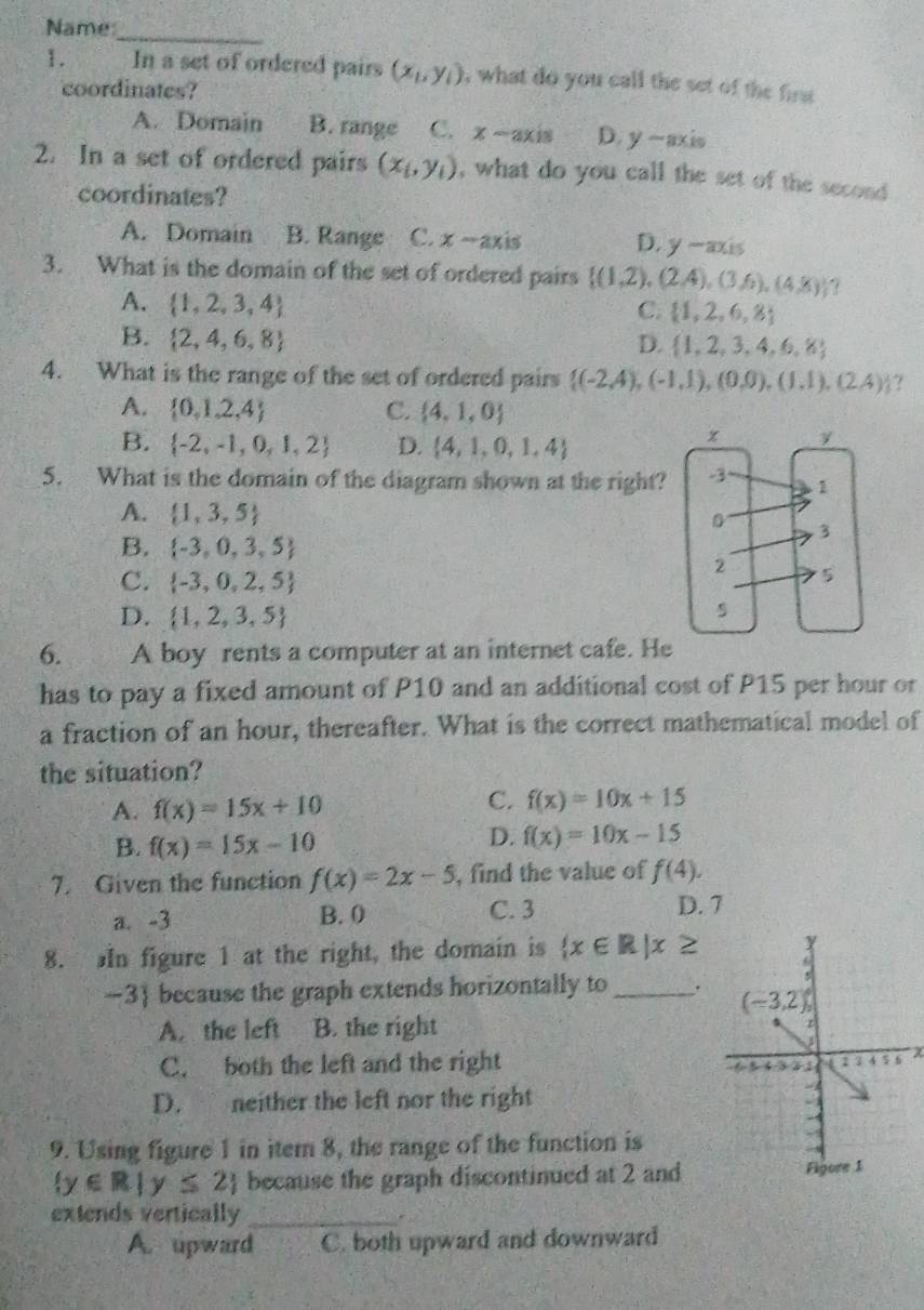 Name
_
1. In a set of ordered pairs (x_1,y_1) , what do you call the set of the first 
coordinates?
A. Domain B. range C. x-axis D. y-axis
2. In a set of ordered pairs (x_1,y_1) , what do you call the set of the second 
coordinates?
A. Domain B. Range C. x-axis D. y-axis
3. What is the domain of the set of ordered pairs  (1,2),(2,4),(3,6),(4,8) 7
A.  1,2,3,4
C.  1,2,6,8
B.  2,4,6,8 D.  1,2,3,4,6,8
4. What is the range of the set of ordered pairs  (-2,4),(-1,1),(0,0),(1,1),(2,4) ?
A.  0,1,2,4 C.  4,1,0
B.  -2,-1,0,1,2 D.  4,1,0,1,4
5. What is the domain of the diagram shown at the right?
A.  1,3,5
B.  -3,0,3,5
C.  -3,0,2,5
D.  1,2,3,5
6. A boy rents a computer at an internet cafe. He
has to pay a fixed amount of P10 and an additional cost of P15 per hour or
a fraction of an hour, thereafter. What is the correct mathematical model of
the situation?
A. f(x)=15x+10
C. f(x)=10x+15
B. f(x)=15x-10
D. f(x)=10x-15
7. Given the function f(x)=2x-5 , find the value of f(4),
a. -3 B. 0 C. 3
D. 7
8. In figure 1 at the right, the domain is  x∈ R|x≥
-3 because the graph extends horizontally to _.
A. the left B. the right
C. both the left and the right χ
D. neither the left nor the right
9. Using figure 1 in itern 8, the range of the function is
 y∈ R|y≤ 2 because the graph discontinued at 2 and Figore 1
extends vertically_
A. upward C. both upward and downward