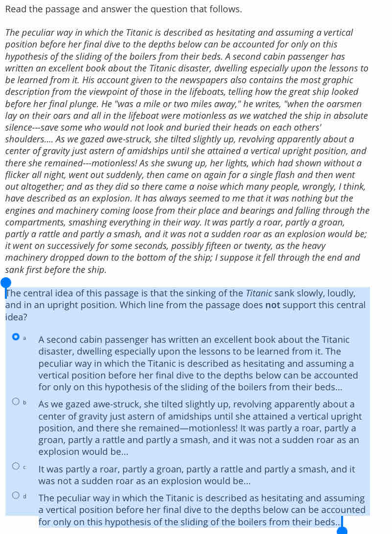 Read the passage and answer the question that follows.
The peculiar way in which the Titanic is described as hesitating and assuming a vertical
position before her final dive to the depths below can be accounted for only on this
hypothesis of the sliding of the boilers from their beds. A second cabin passenger has
written an excellent book about the Titanic disaster, dwelling especially upon the lessons to
be learned from it. His account given to the newspapers also contains the most graphic
description from the viewpoint of those in the lifeboats, telling how the great ship looked
before her final plunge. He "was a mile or two miles away," he writes, "when the oarsmen
lay on their oars and all in the lifeboat were motionless as we watched the ship in absolute
silence---save some who would not look and buried their heads on each others'
shoulders.... As we gazed awe-struck, she tilted slightly up, revolving apparently about a
center of gravity just astern of amidships until she attained a vertical upright position, and
there she remained---motionless! As she swung up, her lights, which had shown without a
flicker all night, went out suddenly, then came on again for a single flash and then went
out altogether; and as they did so there came a noise which many people, wrongly, I think,
have described as an explosion. It has always seemed to me that it was nothing but the
engines and machinery coming loose from their place and bearings and falling through the
compartments, smashing everything in their way. It was partly a roar, partly a groan,
partly a rattle and partly a smash, and it was not a sudden roar as an explosion would be;
it went on successively for some seconds, possibly fifteen or twenty, as the heavy
machinery dropped down to the bottom of the ship; I suppose it fell through the end and
sank first before the ship.
The central idea of this passage is that the sinking of the Titanic sank slowly, loudly,
and in an upright position. Which line from the passage does not support this central
idea?
A second cabin passenger has written an excellent book about the Titanic
disaster, dwelling especially upon the lessons to be learned from it. The
peculiar way in which the Titanic is described as hesitating and assuming a
vertical position before her final dive to the depths below can be accounted
for only on this hypothesis of the sliding of the boilers from their beds...
As we gazed awe-struck, she tilted slightly up, revolving apparently about a
center of gravity just astern of amidships until she attained a vertical upright
position, and there she remained—motionless! It was partly a roar, partly a
groan, partly a rattle and partly a smash, and it was not a sudden roar as an
explosion would be...
C It was partly a roar, partly a groan, partly a rattle and partly a smash, and it
was not a sudden roar as an explosion would be...
d The peculiar way in which the Titanic is described as hesitating and assuming
a vertical position before her final dive to the depths below can be accounted
for only on this hypothesis of the sliding of the boilers from their beds..