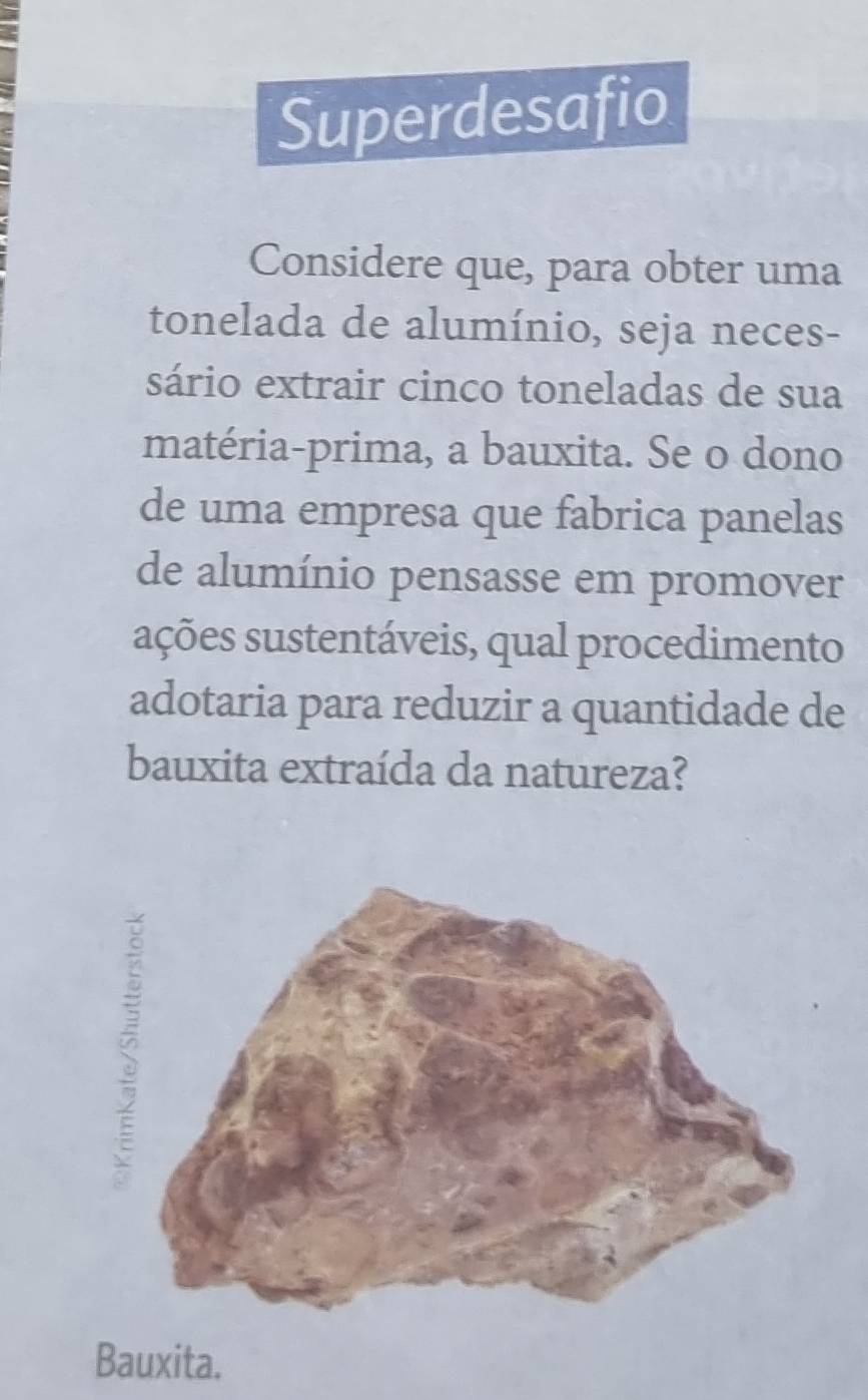 Superdesafio
Considere que, para obter uma
tonelada de alumínio, seja neces-
sário extrair cinco toneladas de sua
matéria-prima, a bauxita. Se o dono
de uma empresa que fabrica panelas
de alumínio pensasse em promover
sações sustentáveis, qual procedimento
adotaria para reduzir a quantidade de
bauxita extraída da natureza?
Bauxita.