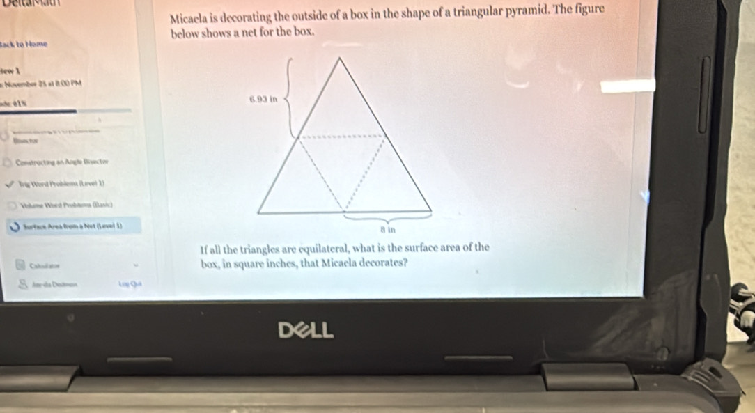 Deltalau 
Micaela is decorating the outside of a box in the shape of a triangular pyramid. The figure 
below shows a net for the box. 
Rack to Home 
ew 1 
# November 25 a1 8:00 PM 
ah:01% 
Bisos3n 
Constructing an Angle Disector 
Trig Word Problems (Lrve) 1) 
Volame Word Problava (Basic) 
Surface Area from a Net (Level 1) 
If all the triangles are equilateral, what is the surface area of the 
Calodiaton box, in square inches, that Micaela decorates? 
Ane-da Detmsn Lng Quả 
dell