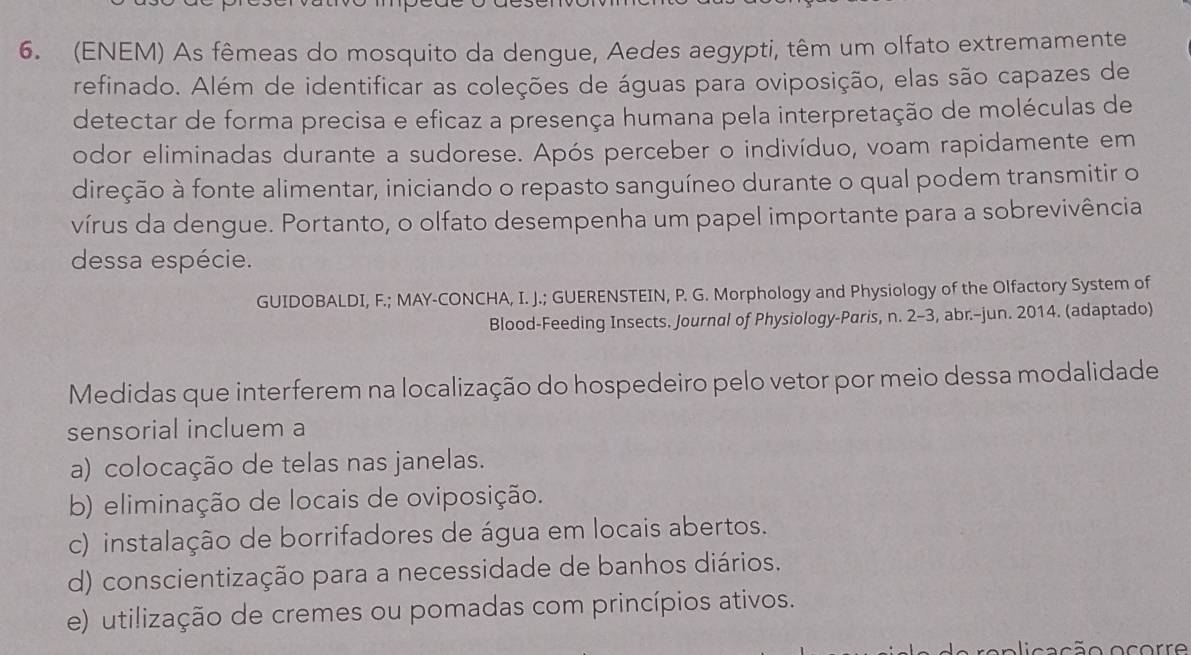 (ENEM) As fêmeas do mosquito da dengue, Aedes aegypti, têm um olfato extremamente
refinado. Além de identificar as coleções de águas para oviposição, elas são capazes de
detectar de forma precisa e eficaz a presença humana pela interpretação de moléculas de
odor eliminadas durante a sudorese. Após perceber o indivíduo, voam rapidamente em
direção à fonte alimentar, iniciando o repasto sanguíneo durante o qual podem transmitir o
vírus da dengue. Portanto, o olfato desempenha um papel importante para a sobrevivência
dessa espécie.
GUIDOBALDI, F.; MAY-CONCHA, I. J.; GUERENSTEIN, P. G. Morphology and Physiology of the Olfactory System of
Blood-Feeding Insects. Journal of Physiology-Paris, n. 2-3, abr.-jun. 2014. (adaptado)
Medidas que interferem na localização do hospedeiro pelo vetor por meio dessa modalidade
sensorial incluem a
a) colocação de telas nas janelas.
b) eliminação de locais de oviposição.
c) instalação de borrifadores de água em locais abertos.
d) conscientização para a necessidade de banhos diários.
e) utilização de cremes ou pomadas com princípios ativos.
oca ção ocorre