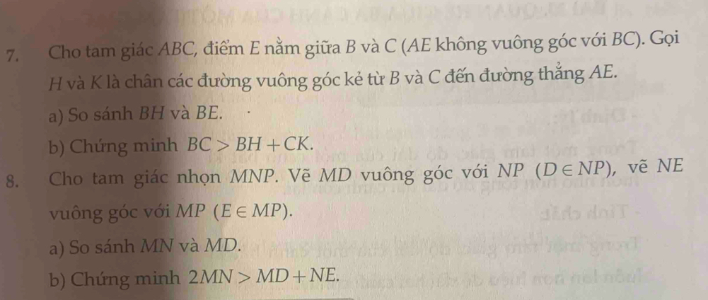 Cho tam giác ABC, điểm E nằm giữa B và C (AE không vuông góc với BC). Gọi
H và K là chân các đường vuông góc kẻ từ B và C đến đường thắng AE. 
a) So sánh BH và BE. 
b) Chứng minh BC>BH+CK. 
8. Cho tam giác nhọn MNP. Vẽ MD vuông góc với NP (D∈ NP) , vẽ NE 
vuông góc với MP(E∈ MP). 
a) So sánh MN và MD. 
b) Chứng minh 2MN>MD+NE.