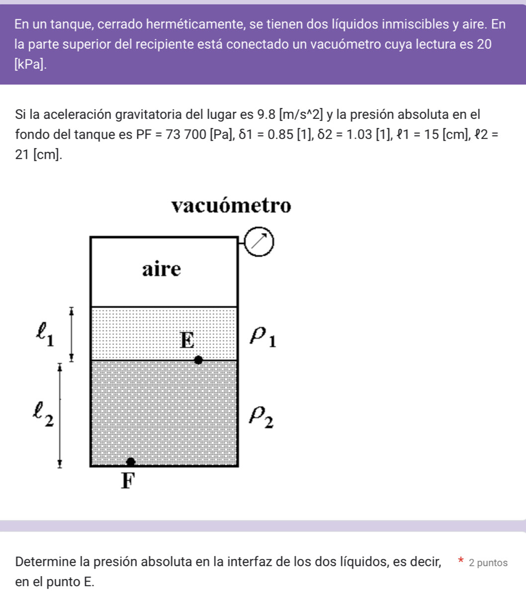 En un tanque, cerrado herméticamente, se tienen dos líquidos inmiscibles y aire. En
la parte superior del recipiente está conectado un vacuómetro cuya lectura es 20
[kPa].
Si la aceleración gravitatoria del lugar es 9.8[m/s^(wedge)2] y la presión absoluta en el
fondo del tanque es PF=73700[Pa],delta 1=0.85[1],delta 2=1.03[1],ell 1=15[cm],ell 2=
21 [cm].
Determine la presión absoluta en la interfaz de los dos líquidos, es decir, * 2 puntos
en el punto E.