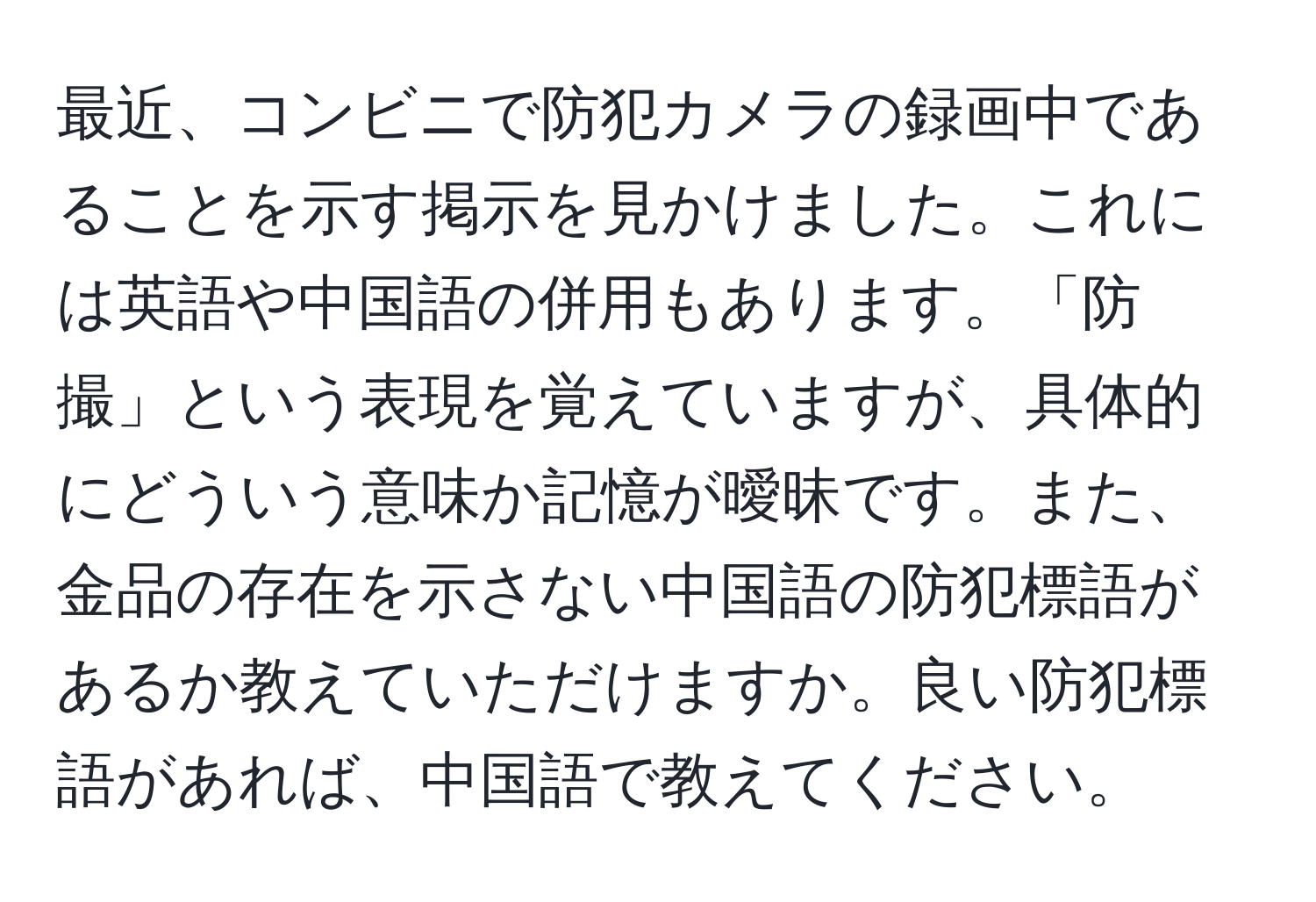 最近、コンビニで防犯カメラの録画中であることを示す掲示を見かけました。これには英語や中国語の併用もあります。「防撮」という表現を覚えていますが、具体的にどういう意味か記憶が曖昧です。また、金品の存在を示さない中国語の防犯標語があるか教えていただけますか。良い防犯標語があれば、中国語で教えてください。