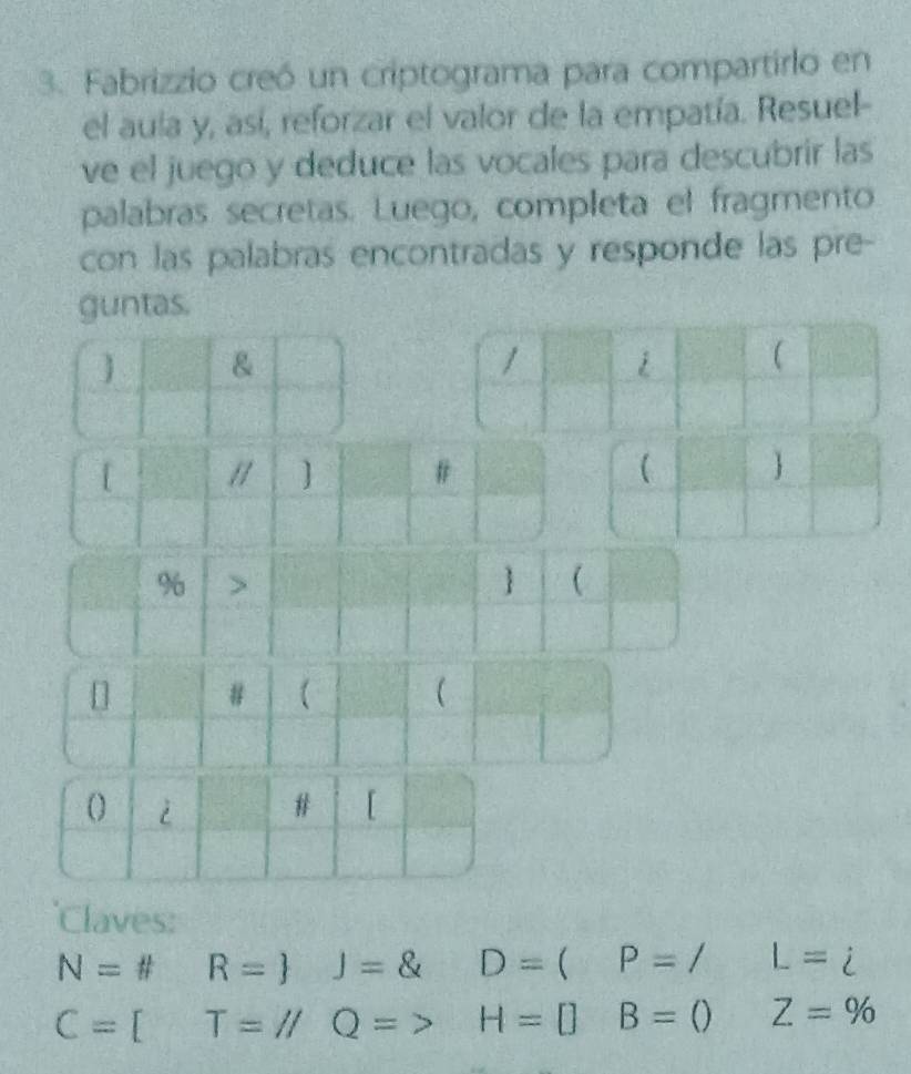 Fabrizzio creó un criptograma para compartirlo en 
el aula y, así, reforzar el valor de la empatía. Resuel- 
ve el juego y deduce las vocales para descubrir las 
palabras secretas. Luego, completa el fragmento 
con las palabras encontradas y responde las pre- 
guntas. 
] & 
[ 
] # 
(  
% > 
  
'Claves:
N= fR= J= D=( P=/ L=i
C=[T=//Q=> H=[] B=() Z=%