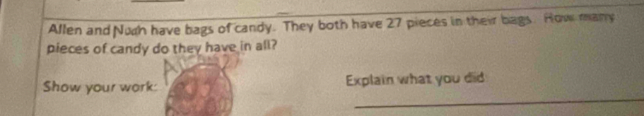 Allen and Nuch have bags of candy. They both have 27 pieces in their bags. How many 
pieces of candy do they have in all? 
_ 
Show your work: Explain what you did