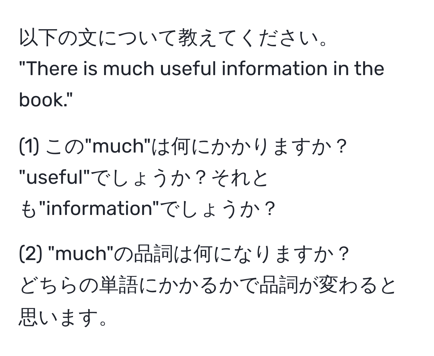 以下の文について教えてください。  
"There is much useful information in the book."  

(1) この"much"は何にかかりますか？  
"useful"でしょうか？それとも"information"でしょうか？

(2) "much"の品詞は何になりますか？  
どちらの単語にかかるかで品詞が変わると思います。