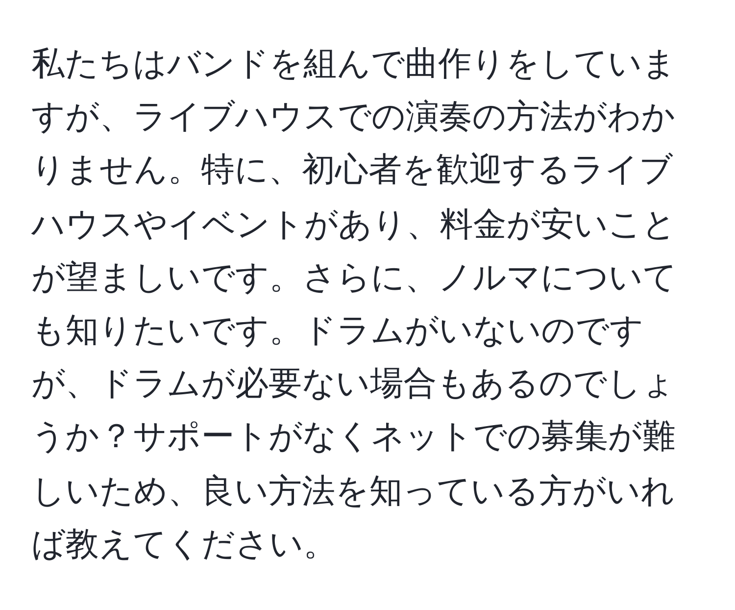 私たちはバンドを組んで曲作りをしていますが、ライブハウスでの演奏の方法がわかりません。特に、初心者を歓迎するライブハウスやイベントがあり、料金が安いことが望ましいです。さらに、ノルマについても知りたいです。ドラムがいないのですが、ドラムが必要ない場合もあるのでしょうか？サポートがなくネットでの募集が難しいため、良い方法を知っている方がいれば教えてください。