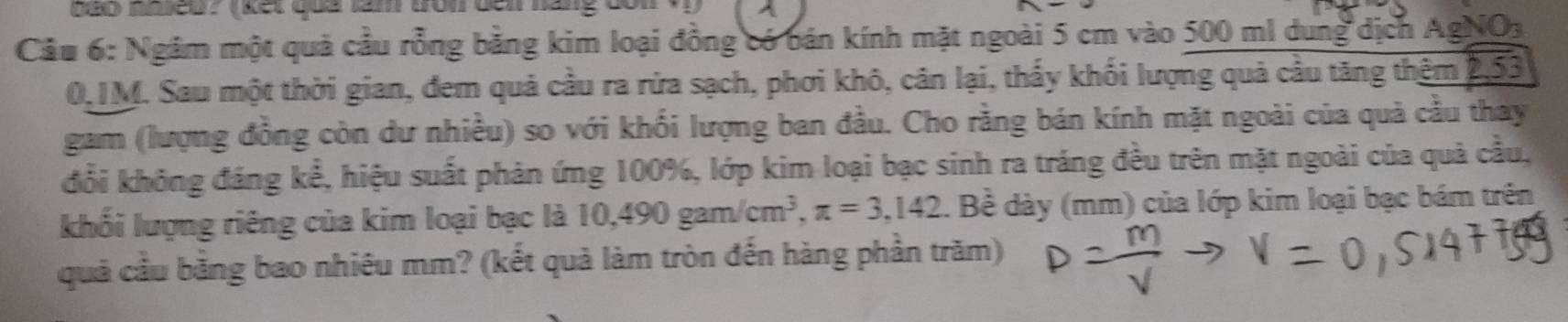 b0o nmeu? (kết quả lam fron đến hang donv) 
Câu 6: Ngâm một quả cầu rồng bằng kim loại đồng có bán kính mặt ngoài 5 cm vào 500 ml dung dịch AgNO3
0,1M. Sau một thời gian, đem quả cầu ra rừa sạch, phơi khô, cân lại, thấy khối lượng quả cầu tăng thêm 2,53
gam (lượng đồng còn dư nhiều) so với khối lượng ban đầu. Cho rằng bán kính mặt ngoài của quả cầu thay 
đổi không đáng kể, hiệu suất phản ứng 100%, lớp kim loại bạc sinh ra tráng đều trên mặt ngoài của quả cầu, 
khối lượng riêng của kim loại bạc là 10,490gam/cm^3, π =3,142 1. Bề dày (mm) của lớp kim loại bạc bám trên 
quả cầu bằng bao nhiêu mm? (kết quả làm tròn đến hàng phần trăm)