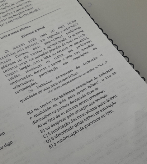 etivo
diações de sentil
gumentos anteriores
sonhos e pretensões
Intar explicações novas
ar a expressão dos desejos
Estresse animal
Leia o texto abaíxo.
Os animais estão cada vez mais seno
metidos pelo estresse, que, segundo a veterinás
onisa Corraini, pode desencadear problem
ástricos ou até mesmo a agressividade. O sinto
astuma surgir em períodos grandes de fome ou seo
agens longas, com a falta ou excesso de exercíci
alidão, mudanças na rotina, em ambient
enturbados, durante o banho e tosa, nas consult
eterinárias, participação em exposições
s bichinhos necessitam de dedicação
va Saúde, edição especial de aniversário, n. 73, p.'
ualidade de vida para serem felize
competições
) No trecho "Os bichinhos necessitam de dedicad
no qualidade de vida para serem felizes.", o uso
minutivo na palavra destacada deve-
) ao fato de os animais serem pequeno
a ao desprezo pela situação dos anima
à suavização dos fatos vividos pelos bich
à à afetividade pelos bithos de estimaçã
u digo
à à minimização da gravidade do fat