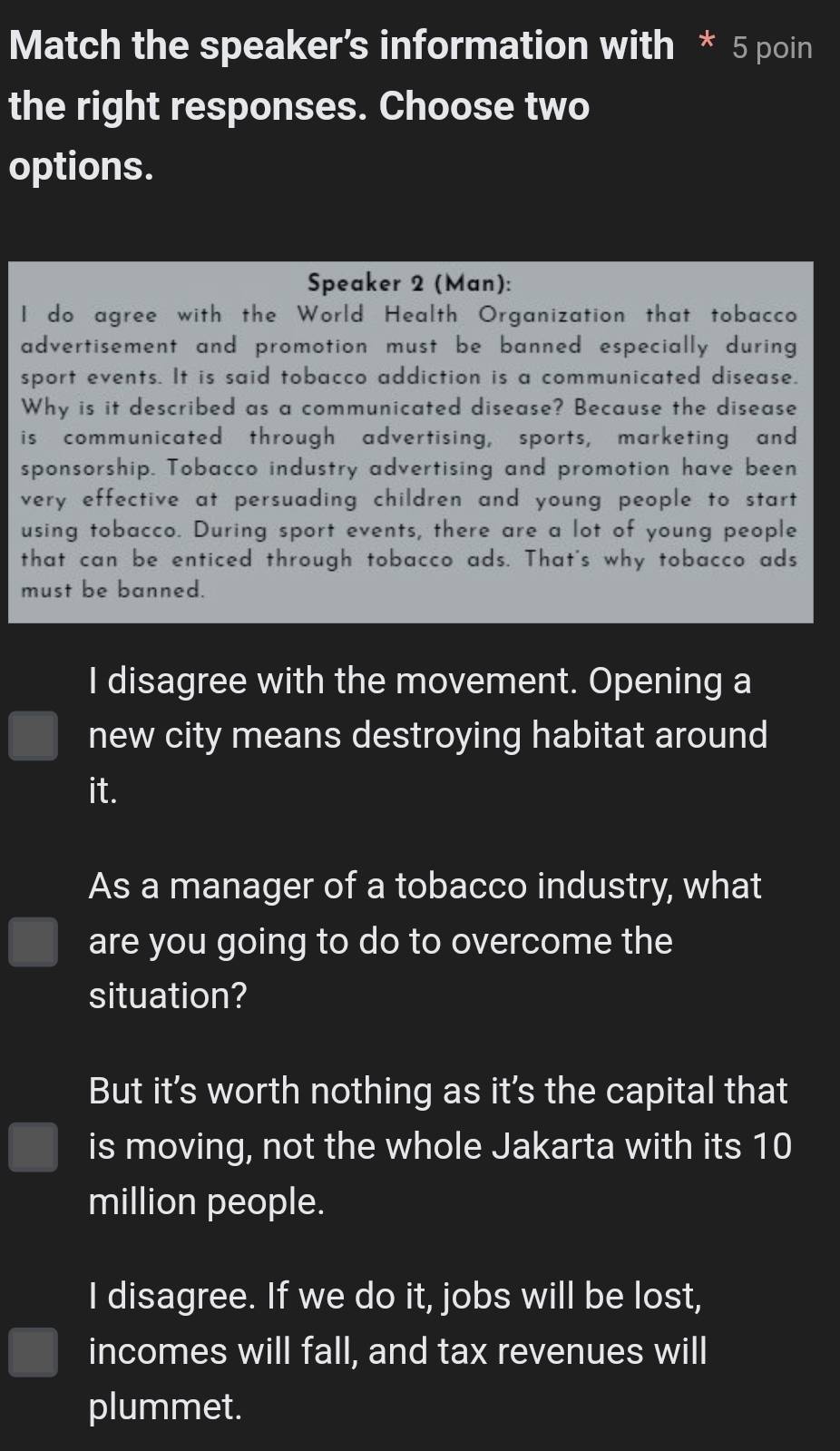Match the speaker’s information with * 5 poin
the right responses. Choose two
options.
Speaker 2 (Man):
I do agree with the World Health Organization that tobacco
advertisement and promotion must be banned especially during 
sport events. It is said tobacco addiction is a communicated disease.
Why is it described as a communicated disease? Because the disease
is communicated through advertising, sports, marketing and
sponsorship. Tobacco industry advertising and promotion have been
very effective at persuading children and young people to start
using tobacco. During sport events, there are a lot of young people
that can be enticed through tobacco ads. That's why tobacco ads
must be banned.
I disagree with the movement. Opening a
new city means destroying habitat around
it.
As a manager of a tobacco industry, what
are you going to do to overcome the
situation?
But it's worth nothing as it's the capital that
is moving, not the whole Jakarta with its 10
million people.
I disagree. If we do it, jobs will be lost,
incomes will fall, and tax revenues will
plummet.