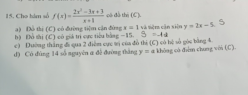 Cho hàm số f(x)= (2x^2-3x+3)/x+1  có đồ thị (C).
a) Đồ thị (C) có đường tiệm cận đứng x=1 và tiệm cận xiện y=2x-5.
b) Đồ thị (C) có giá trị cực tiểu bằng −15.
c) Đường thẳng đi qua 2 điểm cực trị của đồ thị (C) có hệ số góc bằng 4.
d) Có đúng 14 số nguyên a để đường thắng y=a không có điểm chung với (C).