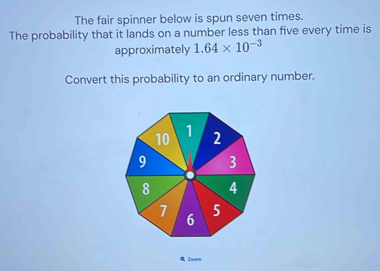 The fair spinner below is spun seven times. 
The probability that it lands on a number less than five every time is 
approximately 1.64* 10^(-3)
Convert this probability to an ordinary number.
10 1 2
9
3
8
4
7 6 5
Q Zoom