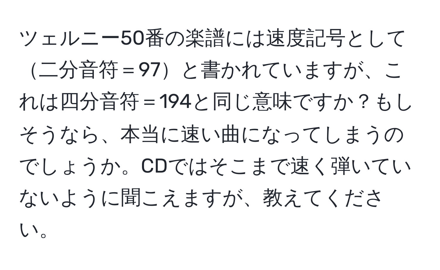 ツェルニー50番の楽譜には速度記号として二分音符＝97と書かれていますが、これは四分音符＝194と同じ意味ですか？もしそうなら、本当に速い曲になってしまうのでしょうか。CDではそこまで速く弾いていないように聞こえますが、教えてください。