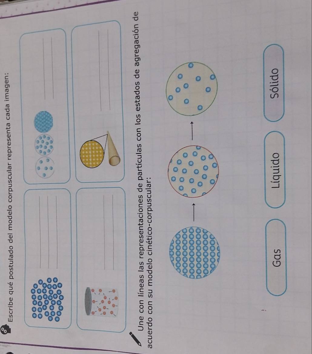 Escribe qué postulado del modelo corpuscular representa cada imagen:
_
_
_
_
_
_
_
_
_
Une con líneas las representaciones de partículas con los estados de agregación de
acuerdo con su modelo cinético-corpuscular:
Gas Líquido Sólido