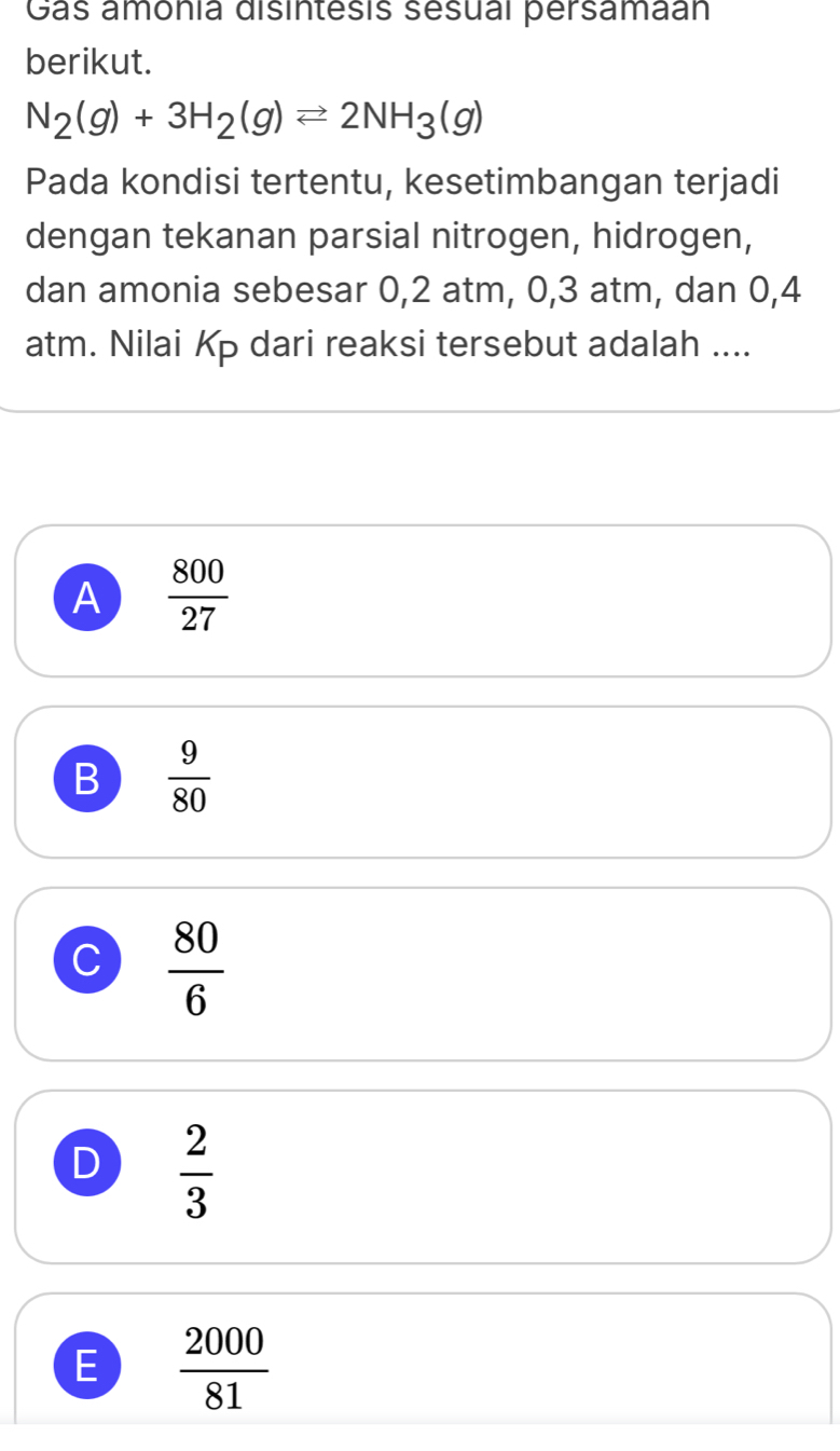 Gas amonia disintesis sesual persamaan
berikut.
N_2(g)+3H_2(g)leftharpoons 2NH_3(g)
Pada kondisi tertentu, kesetimbangan terjadi
dengan tekanan parsial nitrogen, hidrogen,
dan amonia sebesar 0,2 atm, 0, 3 atm, dan 0,4
atm. Nilai Kp dari reaksi tersebut adalah ....
A  800/27 
B  9/80 
C  80/6 
D  2/3 
E  2000/81 