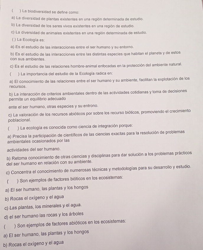  ) La biodiversidad se define como:
a) La diversidad de plantas existentes en una región determinada de estudio.
b) La diversidad de los seres vivos existentes en una región de estudio.
c) La diversidad de animales existentes en una región determinada de estudio.
( ) La Ecología es:
a) Es el estudio de las interacciones entre el ser humano y su entorno.
b) Es el estudio de las interacciones entre las distintas especies que habitan el planeta y de estos
con sus ambientes.
c) Es el estudio de las relaciones hombre-animal enfocadas en la protección del ambiente natural.
( ) La importancia del estudio de la Ecología radica en:
a) El conocimiento de las relaciones entre el ser humano y su ambiente, facilitan la explotación de los
recursos.
b) La interacción de criterios ambientales dentro de las actividades cotidianas y toma de decisiones
permite un equilibrio adecuado
ente el ser humano, otras especies y su entrono.
c) La valoración de los recursos abióticos por sobre los recurso bióticos, promoviendo el crecimiento
poblacional.
( ) La ecología es conocida como ciencia de integración porque:
a) Precisa la participación de científicos de las ciencias exactas para la resolución de problemas
ambientales ocasionados por las
actividades del ser humano.
b) Retoma conocimiento de otras ciencias y disciplinas para dar solución a los problemas prácticos
del ser humano en relación con su ambiente.
c) Concentra el conocimiento de numerosas técnicas y metodologías para su desarrollo y estudio.
) Son ejemplos de factores bióticos en los ecosistemas:
a) El ser humano, las plantas y los hongos
b) Rocas el oxígeno y el agua
c) Las plantas, los minerales y el agua.
d) el ser humano las rocas y los árboles
) Son ejemplos de factores abióticos en los ecosistemas:
a) El ser humano, las plantas y los hongos
b) Rocas el oxígeno y el agua