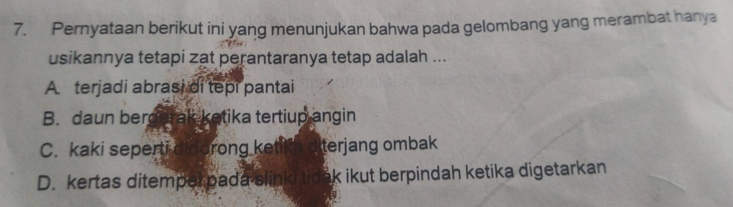 Pernyataan berikut ini yang menunjukan bahwa pada gelombang yang merambat hanya
usikannya tetapi zat perantaranya tetap adalah ...
A terjadi abrasi di tepi pantai
B. daun bergerak ketika tertiup angin
C. kaki seperti didorong ket terjang ombak
D. kertas ditempel pada slinki tic ak ikut berpindah ketika digetarkan .