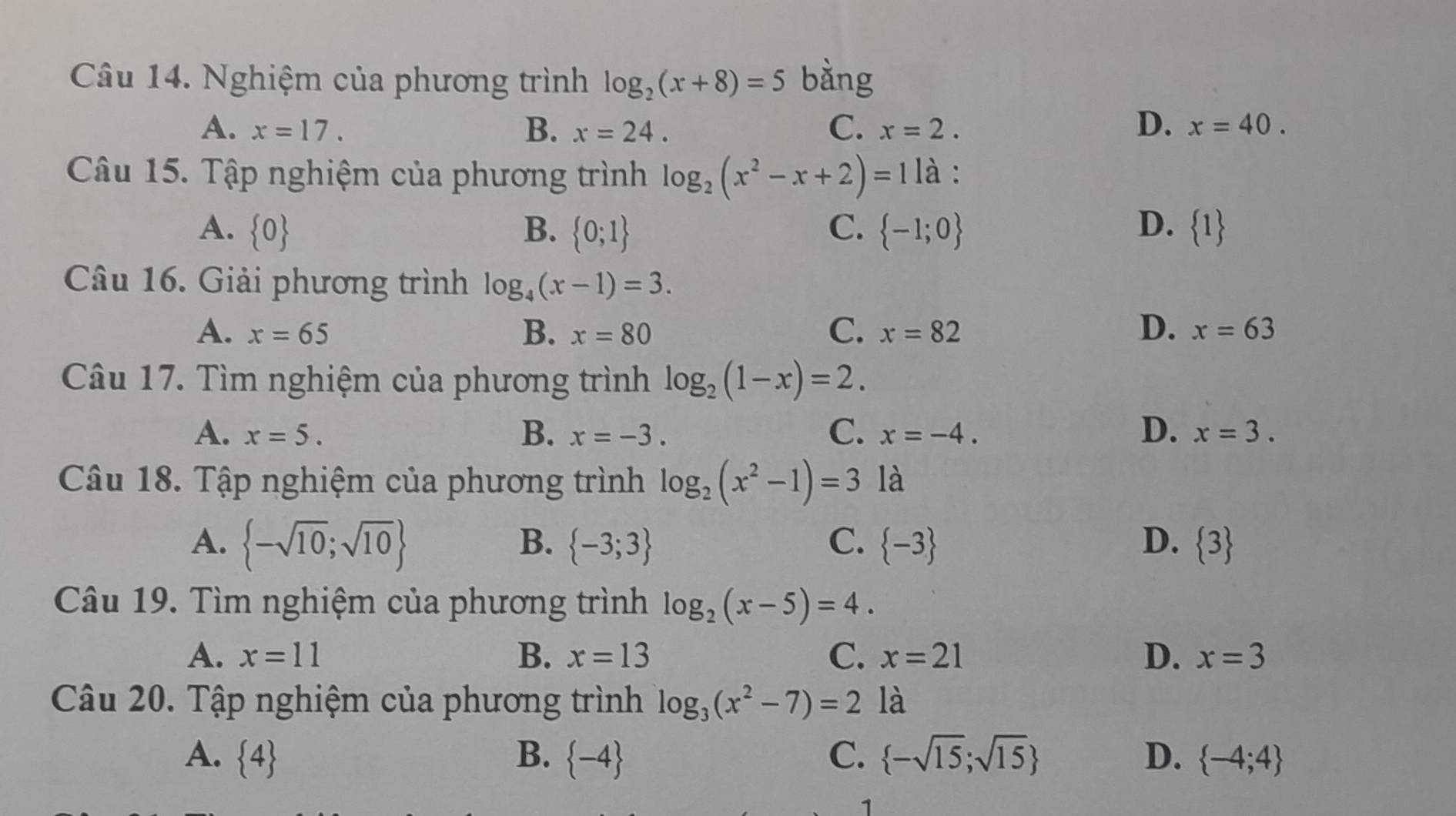 Nghiệm của phương trình log _2(x+8)=5 bàng
D.
A. x=17. B. x=24. C. x=2. x=40. 
Câu 15. Tập nghiệm của phương trình log _2(x^2-x+2)=1 là :
A.  0 B.  0;1 C.  -1;0 D.  1
Câu 16. Giải phương trình log _4(x-1)=3.
B.
C.
D.
A. x=65 x=80 x=82 x=63
Câu 17. Tìm nghiệm của phương trình log _2(1-x)=2.
C.
D.
A. x=5. B. x=-3. x=-4. x=3. 
Câu 18. Tập nghiệm của phương trình log _2(x^2-1)=3 là
A.  -sqrt(10);sqrt(10) B.  -3;3 C.  -3 D.  3
Câu 19. Tìm nghiệm của phương trình log _2(x-5)=4.
A. x=11 B. x=13 C. x=21 D. x=3
Câu 20. Tập nghiệm của phương trình log _3(x^2-7)=2 là
A.  4 B.  -4 C.  -sqrt(15);sqrt(15) D.  -4;4
1