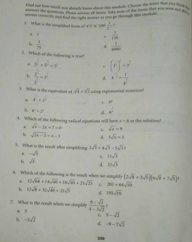 Find out how much you already know about this module. Choose the letter that you think 
answers the questions. Please answer all items. Take note of the items that you were not abey
answer correctly and find the right answer as you go through this module.
1. What is the simplified form of 4°5^(-1)6^(-1)100° 1/2^(-1) 
a. 1
c.  1/150 
b.  1/75 
d.  1/6000 
2. Which of the following is true?
a. 5^(frac 1)2+5^(frac 1)3=5^5 (3^(frac 1)3)^1=3^(frac 1)3
c.
b. frac 2^(frac 1)22^(frac 1)3=2^(frac 1)n
d. 4^(-frac 3)5=frac 14^(frac -2)3
3. What is the equivalent of sqrt[3](4)+sqrt[3](2) using exponential notation?
a. 4^(frac 1)3+2^(frac 1)5
c. 6^3
b. 4^3+2^3
d. 6^(frac 1)8
4. Which of the following radical equations will have x=6 as the solution?
a. sqrt(x)-2x+7=0
C. sqrt(x)=9
b. sqrt(2x-3)=x-3 d. 3sqrt(x)=5
5. What is the result after simplifying 2sqrt(3)+4sqrt(3)-5sqrt(3) ?
a. -sqrt(3)
c. 11sqrt(3)
b. sqrt(3)
d. 21sqrt(3)
6. Which of the following is the result when we simplify (2sqrt(8)+3sqrt(5))(6sqrt(8)+7sqrt(5)) ?
a. 12sqrt(64)+14sqrt(40)+18sqrt(40)+21sqrt(25) c. 201+64sqrt(10)
b. 12sqrt(8)+32sqrt(40)+21sqrt(5) d. 195sqrt(10)
7. What is the result when we simplify  (6-sqrt(2))/4-3sqrt(2)  ？
a. 5
c, 5-sqrt(2)
b. -2sqrt(2)
d. -9-7sqrt(2)
230