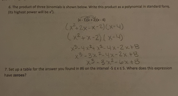 The product of three binomials is shown below. Write this product as a polynomial in standard form.
(Its highest power will be x^3).
(x-1)(x+2)(x-4)
7. Set up a table for the answer you found in #6 on the interval -5≤ x≤ 5. Where does this expression
have zeroes?